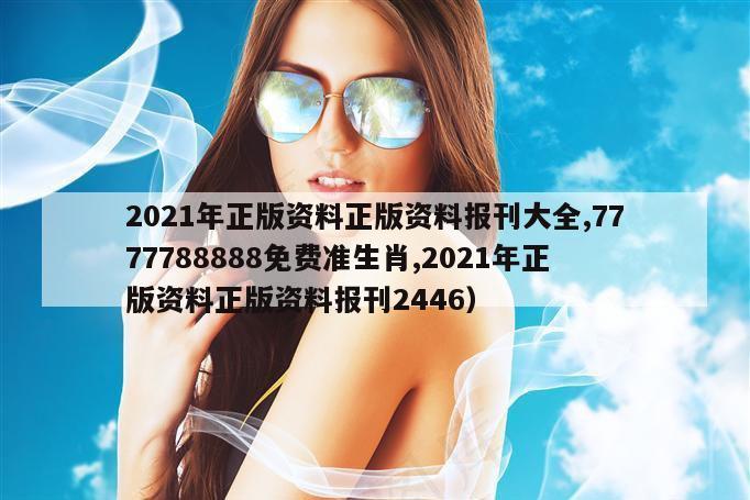 2021年正版资料正版资料报刊大全,7777788888免费准生肖,2021年正版资料正版资料报刊2446）