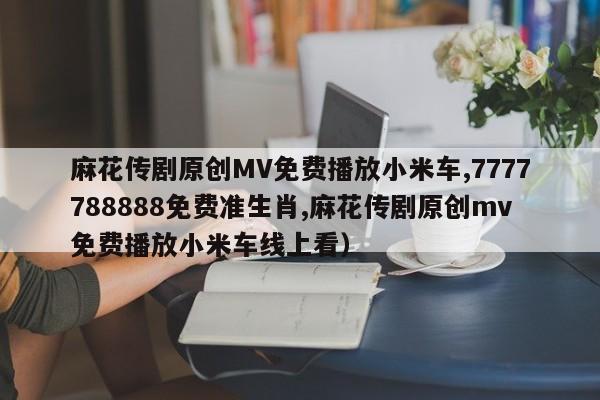 麻花传剧原创MV免费播放小米车,7777788888免费准生肖,麻花传剧原创mv免费播放小米车线上看）