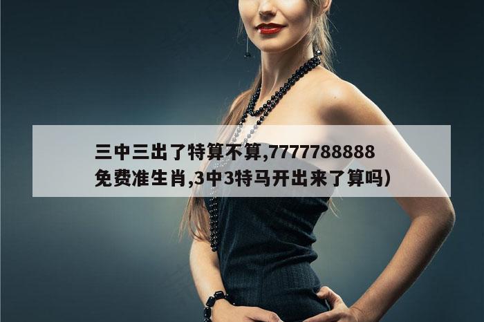 三中三出了特算不算,7777788888免费准生肖,3中3特马开出来了算吗）